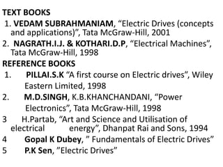 TEXT BOOKS
1. VEDAM SUBRAHMANIAM, “Electric Drives (concepts
and applications)”, Tata McGraw-Hill, 2001
2. NAGRATH.I.J. & KOTHARI.D.P, “Electrical Machines”,
Tata McGraw-Hill, 1998
REFERENCE BOOKS
1. PILLAI.S.K “A first course on Electric drives”, Wiley
Eastern Limited, 1998
2. M.D.SINGH, K.B.KHANCHANDANI, “Power
Electronics”, Tata McGraw-Hill, 1998
3 H.Partab, “Art and Science and Utilisation of
electrical energy”, Dhanpat Rai and Sons, 1994
4 Gopal K Dubey, ” Fundamentals of Electric Drives”
5 P.K Sen, ”Electric Drives”
 