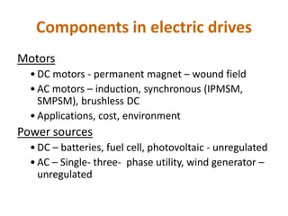 Components in electric drives
Motors
• DC motors - permanent magnet – wound field
• AC motors – induction, synchronous (IPMSM,
SMPSM), brushless DC
• Applications, cost, environment
Power sources
• DC – batteries, fuel cell, photovoltaic - unregulated
• AC – Single- three- phase utility, wind generator –
unregulated
 