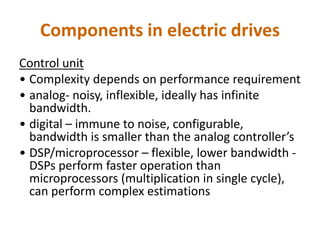 Components in electric drives
Control unit
• Complexity depends on performance requirement
• analog- noisy, inflexible, ideally has infinite
bandwidth.
• digital – immune to noise, configurable,
bandwidth is smaller than the analog controller’s
• DSP/microprocessor – flexible, lower bandwidth -
DSPs perform faster operation than
microprocessors (multiplication in single cycle),
can perform complex estimations
 