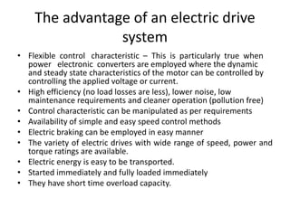 The advantage of an electric drive
system
• Flexible control characteristic – This is particularly true when
power electronic converters are employed where the dynamic
and steady state characteristics of the motor can be controlled by
controlling the applied voltage or current.
• High efficiency (no load losses are less), lower noise, low
maintenance requirements and cleaner operation (pollution free)
• Control characteristic can be manipulated as per requirements
• Availability of simple and easy speed control methods
• Electric braking can be employed in easy manner
• The variety of electric drives with wide range of speed, power and
torque ratings are available.
• Electric energy is easy to be transported.
• Started immediately and fully loaded immediately
• They have short time overload capacity.
 