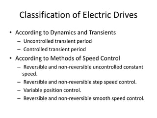 Classification of Electric Drives
• According to Dynamics and Transients
– Uncontrolled transient period
– Controlled transient period
• According to Methods of Speed Control
– Reversible and non-reversible uncontrolled constant
speed.
– Reversible and non-reversible step speed control.
– Variable position control.
– Reversible and non-reversible smooth speed control.
 