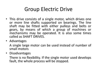 Group Electric Drive
• This drive consists of a single motor, which drives one
or more line shafts supported on bearings. The line
shaft may be fitted with either pulleys and belts or
gears, by means of which a group of machines or
mechanisms may be operated. It is also some times
called as SHAFT DRIVES.
• Advantages
A single large motor can be used instead of number of
small motors
• Disadvantages
There is no flexibility. If the single motor used develops
fault, the whole process will be stopped.
 