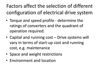 Factors affect the selection of different
configuration of electrical drive system
• Torque and speed profile - determine the
ratings of converters and the quadrant of
operation required.
• Capital and running cost – Drive systems will
vary in terms of start-up cost and running
cost, e.g. maintenance
• Space and weight restrictions
• Environment and location
 