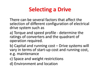 Selecting a Drive
There can be several factors that affect the
selection of different configuration of electrical
drive system such as
a) Torque and speed profile - determine the
ratings of converters and the quadrant of
operation required.
b) Capital and running cost – Drive systems will
vary in terms of start-up cost and running cost,
e.g. maintenance
c) Space and weight restrictions
d) Environment and location
 