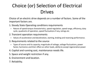 Choice (or) Selection of Electrical
Drives
Choice of an electric drive depends on a number of factors. Some of the
important factors are.
1. Steady State Operating conditions requirements
– Nature of speed torque characteristics, speed regulation, speed range, efficiency, duty
cycle, quadrants of operation, speed fluctuations if any, ratings etc
2. Transient operation requirements
– Values of acceleration and deceleration, starting, braking and reversing performance.
3. Requirements related to the source
– Types of source and its capacity, magnitude of voltage, voltage fluctuations, power
factor, harmonics and their effect on other loads, ability to accept regenerative power
4. Capital and running cost, maintenance needs life.
5. Space and weight restriction if any.
6. Environment and location.
7. Reliability.
 