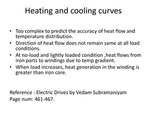 • Too complex to predict the accuracy of heat flow and
temperature distribution.
• Direction of heat flow does not remain same at all load
conditions.
• At no-load and lightly loaded condition ,heat flows from
iron parts to windings due to temp gradient.
• When load increases, heat generation in the winding is
greater than iron core.
Reference : Electric Drives by Vedam Subramaniyam
Page num: 461-467.
Heating and cooling curves
 