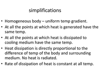 simplifications
• Homogeneous body – uniform temp gradient.
• At all the points at which heat is generated have the
same temp.
• At all the points at which heat is dissipated to
cooling medium have the same temp.
• Heat dissipation is directly proportional to the
difference of temp of the body and surrounding
medium. No heat is radiated.
• Rate of dissipation of heat is constant at all temp.
 