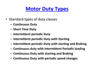 Motor Duty Types
• Standard types of duty classes
– Continuous Duty
– Short Time Duty
– Intermittent periodic Duty
– Intermittent periodic Duty with Starting
– Intermittent periodic Duty with starting and Braking
– Continuous duty with intermittent Periodic loading
– Continuous Duty with starting and Braking
– Continuous Duty with periodic speed changes
 
