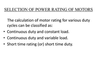 SELECTION OF POWER RATING OF MOTORS
The calculation of motor rating for various duty
cycles can be classified as:
• Continuous duty and constant load.
• Continuous duty and variable load.
• Short time rating (or) short time duty.
 