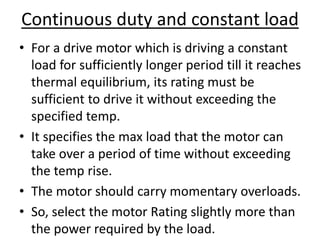 Continuous duty and constant load
• For a drive motor which is driving a constant
load for sufficiently longer period till it reaches
thermal equilibrium, its rating must be
sufficient to drive it without exceeding the
specified temp.
• It specifies the max load that the motor can
take over a period of time without exceeding
the temp rise.
• The motor should carry momentary overloads.
• So, select the motor Rating slightly more than
the power required by the load.
 
