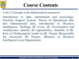Course Contents
DEPARTMENT OF COMPUTER ENGINEERING, Sanjivani COE, Kopargaon 2
Unit-I :Concepts with Mathematical treatment
Introduction to data, Information and knowledge,
Decision Support System, Theory of Operational data
and informational data, Introduction to Business
Intelligence, Defining BI Cycle, BI Environment and
Architecture, Identify BI opportunities, Benefits of BI.
Role of Mathematical model in BI, Factors Responsible
for successful BI Project, Obstacle to Business
Intelligence in an Organization
 