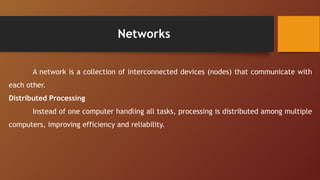 Networks
A network is a collection of interconnected devices (nodes) that communicate with
each other.
Distributed Processing
Instead of one computer handling all tasks, processing is distributed among multiple
computers, improving efficiency and reliability.
 