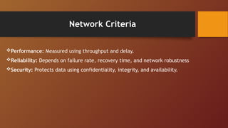Network Criteria
Performance: Measured using throughput and delay.
Reliability: Depends on failure rate, recovery time, and network robustness
Security: Protects data using confidentiality, integrity, and availability.
 