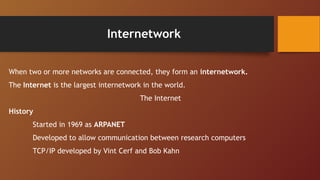 Internetwork
When two or more networks are connected, they form an internetwork.
The Internet is the largest internetwork in the world.
The Internet
History
Started in 1969 as ARPANET
Developed to allow communication between research computers
TCP/IP developed by Vint Cerf and Bob Kahn
 