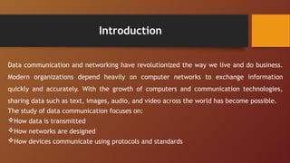 Introduction
Data communication and networking have revolutionized the way we live and do business.
Modern organizations depend heavily on computer networks to exchange information
quickly and accurately. With the growth of computers and communication technologies,
sharing data such as text, images, audio, and video across the world has become possible.
The study of data communication focuses on:
How data is transmitted
How networks are designed
How devices communicate using protocols and standards
 