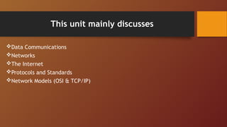 This unit mainly discusses
Data Communications
Networks
The Internet
Protocols and Standards
Network Models (OSI & TCP/IP)
 
