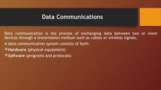 Data Communications
Data communication is the process of exchanging data between two or more
devices through a transmission medium such as cables or wireless signals.
A data communication system consists of both:
Hardware (physical equipment)
Software (programs and protocols)
 