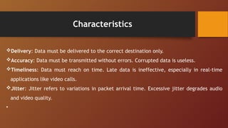 Characteristics
Delivery: Data must be delivered to the correct destination only.
Accuracy: Data must be transmitted without errors. Corrupted data is useless.
Timeliness: Data must reach on time. Late data is ineffective, especially in real-time
applications like video calls.
Jitter: Jitter refers to variations in packet arrival time. Excessive jitter degrades audio
and video quality.
•
 