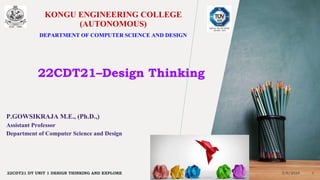 KONGU ENGINEERING COLLEGE
(AUTONOMOUS)
DEPARTMENT OF COMPUTER SCIENCE AND DESIGN
22CDT21–Design Thinking
P.GOWSIKRAJA M.E., (Ph.D.,)
Assistant Professor
Department of Computer Science and Design
3/6/2024
22CDT21 DT UNIT 1 DESIGN THINKING AND EXPLORE 1
 