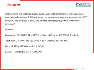 COURSE: HT UNIT: 1 Pg. (#)
10.Determine the heat flow across a plane wall of 10 cm thickness with a constant
thermal conductivity of 8.5 W/mK when the surface temperatures are steady at 100°C
and 30°C. The wall area is 3m2. Also find the temperature gradient in the flow
direction?
Solution:
Given data :T1 = 100°C, T2 = 30°C, L = 10 cm = 0.1 m, k = 8.5 W/mK, A = 3 m2.
heat flow, Q = (100 – 30) / (0.1/(8.5 × 3)) = 17850 W or 17.85 kW.
Q = – kA dT/dx 17850 W = – 8.5 × 3 dT/dx.
dT/dx = – 17850/(8.5 × 3) = – 700°C/m.
PROBLEMS
 