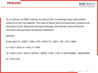 COURSE: HT UNIT: 1 Pg. (#)
11. A surface is at 200°C and has an area of 2m2. It exchanges heat with another
surface B at 30°C by radiation. The value of factor due to the geometric location and
emissivity is 0.46. Determine the heat exchange. Also find the value of thermal
resistance and equivalent convection coefficient.
Solution:
Given data T1 = 200°C = 200 + 273 = 473K, T2 = 30°C = 30 + 273 = 303K
σ = 5.67 × 10–8, A = 2m2, F = 0.46.
Q = 0.46 × 5.67 × 10–8 × 2[4734 – 3034] = 0.46 × 5.67 × 2 [(473/100)4 – (303/100)4]
Q = 2171.4 W
PROBLEMS
 