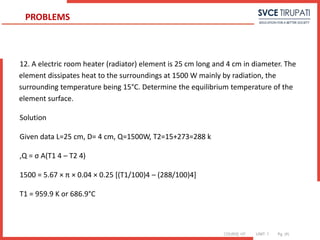 COURSE: HT UNIT: 1 Pg. (#)
12. A electric room heater (radiator) element is 25 cm long and 4 cm in diameter. The
element dissipates heat to the surroundings at 1500 W mainly by radiation, the
surrounding temperature being 15°C. Determine the equilibrium temperature of the
element surface.
Solution
Given data L=25 cm, D= 4 cm, Q=1500W, T2=15+273=288 k
,Q = σ A(T1 4 – T2 4)
1500 = 5.67 × π × 0.04 × 0.25 [(T1/100)4 – (288/100)4]
T1 = 959.9 K or 686.9°C
PROBLEMS
 
