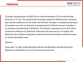 COURSE: HT UNIT: 1 Pg. (#)
13.A pipe carrying steam at 230°C has an internal diameter of 12 cm and the pipe
thickness is 7.5 mm. The conductivity of the pipe material is 49 W/mK the convective
heat transfer coefficient on the inside is 85 W/m2K. The pipe is insulated by two layers
of insulation one of 5 cm thickness of conductivity 0.15 W/mK and over it another 5
cm thickness of conductivity 0.48 W/mK. The outside is exposed to air at 35°C with a
convection coefficient of 18 W/m2K. Determine the heat loss for 5 m length. Also
determine the interface temperatures and the overall heat transfer coefficient based
on inside and outside areas.
Solution:
Given data: Ti=230C ,hi=85 W/m2K,To=35C,ho=18 W/m2K,k1=49 W/mK,k2=0.15
W/mK,k3= 0.48 W/mK,r1=6 cm,t1=7.5mm,t2=5cm,t3=5cm.
PROBLEMS
 
