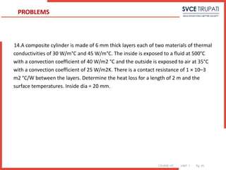 COURSE: HT UNIT: 1 Pg. (#)
14.A composite cylinder is made of 6 mm thick layers each of two materials of thermal
conductivities of 30 W/m°C and 45 W/m°C. The inside is exposed to a fluid at 500°C
with a convection coefficient of 40 W/m2 °C and the outside is exposed to air at 35°C
with a convection coefficient of 25 W/m2K. There is a contact resistance of 1 × 10–3
m2 °C/W between the layers. Determine the heat loss for a length of 2 m and the
surface temperatures. Inside dia = 20 mm.
PROBLEMS
 