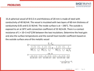 COURSE: HT UNIT: 1 Pg. (#)
15.A spherical vessel of ID 0.3 m and thickness of 20 mm is made of steel with
conductivity of 40 W/mK. The vessel is insulated with two layers of 60 mm thickness of
conductivity 0.05 and 0.15 W/mK. The inside surface is at – 196°C. The outside is
exposed to air at 30°C with convection coefficient of 35 W/m2K. There is a contact
resistance of 1 × 10–3 m2°C/W between the two insulations. Determine the heat gain
and also the surface temperatures and the overall heat transfer coefficient based on
the outside surface area of the metallic vessel
PROBLEMS
 