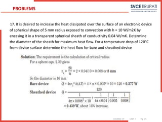 COURSE: HT UNIT: 1 Pg. (#)
17. It is desired to increase the heat dissipated over the surface of an electronic device
of spherical shape of 5 mm radius exposed to convection with h = 10 W/m2K by
encasing it in a transparent spherical sheath of conductivity 0.04 W/mK. Determine
the diameter of the sheath for maximum heat flow. For a temperature drop of 120°C
from device surface determine the heat flow for bare and sheathed device
PROBLEMS
 