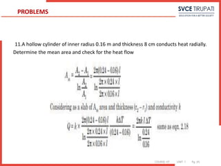 COURSE: HT UNIT: 1 Pg. (#)
11.A hollow cylinder of inner radius 0.16 m and thickness 8 cm conducts heat radially.
Determine the mean area and check for the heat flow
PROBLEMS
 