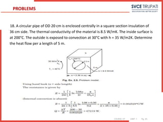 COURSE: HT UNIT: 1 Pg. (#)
18. A circular pipe of OD 20 cm is enclosed centrally in a square section insulation of
36 cm side. The thermal conductivity of the material is 8.5 W/mK. The inside surface is
at 200°C. The outside is exposed to convection at 30°C with h = 35 W/m2K. Determine
the heat flow per a length of 5 m.
PROBLEMS
 