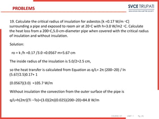 COURSE: HT UNIT: 1 Pg. (#)
19. Calculate the critical radius of insulation for asbestos [k =0.17 W/m ◦C]
surrounding a pipe and exposed to room air at 20◦C with h=3.0 W/m2 ◦C. Calculate
the heat loss from a 200◦C,5.0-cm-diameter pipe when covered with the critical radius
of insulation and without insulation.
Solution:
ro = k /h =0.17 /3.0 =0.0567 m=5.67 cm
The inside radius of the insulation is 5.0/2=2.5 cm,
so the heat transfer is calculated from Equation as q/L= 2π (200−20) / ln
(5.67/2.5)0.17+ 1
(0.0567)(3.0) =105.7 W/m
Without insulation the convection from the outer surface of the pipe is
q/L=h(2πr)(Ti −To)=(3.0)(2π)(0.025)(200−20)=84.8 W/m
PROBLEMS
 
