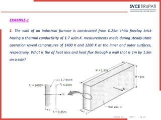 COURSE: HT UNIT: 1 Pg. (#)
EXAMPLE-1
1. The wall of an industrial furnace is constructed from 0.25m thick fireclay brick
having a thermal conductivity of 1.7 w/m.K. measurements made during steady-state
operation reveal tempratures of 1400 K and 1200 K at the inner and outer surfaces,
respectively. What is the of heat loss and heat flux through a wall that is 1m by 1.5m
on a side?
 