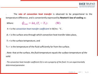 COURSE: HT UNIT: 1 Pg. (#)
 The rate of convection heat transfer is observed to be proportional to the
temperature difference, and is conveniently expressed by Newton’s law of cooling as:
o Where:
h = is the convection heat transfer coefficient in W/m2 · °C .
As = is the surface area through which convection heat transfer takes place,
Ts = is the surface temperature, and
T∞ = is the temperature of the fluid sufficiently far from the surface.
 Note: that at the surface, the fluid temperature equals the surface temperature of the
solid.
 The convection heat transfer coefficient (h) is not a property of the fluid. It is an experimentally
determined parameter.
 