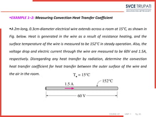 COURSE: HT UNIT: 1 Pg. (#)
EXAMPLE 1–2: Measuring Convection Heat Transfer Coefficient
A 2m-long, 0.3cm-diameter electrical wire extends across a room at 15°C, as shown in
Fig. below. Heat is generated in the wire as a result of resistance heating, and the
surface temperature of the wire is measured to be 152°C in steady operation. Also, the
voltage drop and electric current through the wire are measured to be 60V and 1.5A,
respectively. Disregarding any heat transfer by radiation, determine the convection
heat transfer coefficient for heat transfer between the outer surface of the wire and
the air in the room.
 