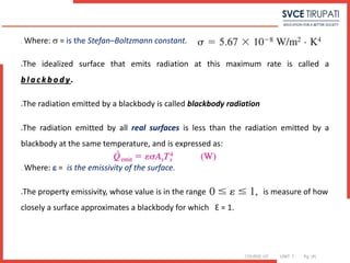 COURSE: HT UNIT: 1 Pg. (#)
o Where:  = is the Stefan–Boltzmann constant.
The idealized surface that emits radiation at this maximum rate is called a
b l a c k b o d y.
The radiation emitted by a blackbody is called blackbody radiation
The radiation emitted by all real surfaces is less than the radiation emitted by a
blackbody at the same temperature, and is expressed as:
o Where:  = is the emissivity of the surface.
The property emissivity, whose value is in the range is measure of how
closely a surface approximates a blackbody for which Ɛ = 1.
 
