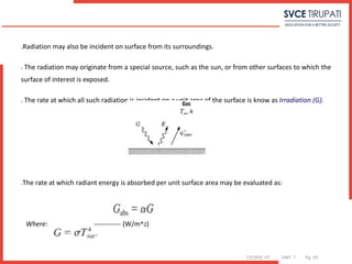COURSE: HT UNIT: 1 Pg. (#)
Radiation may also be incident on surface from its surroundings.
 The radiation may originate from a special source, such as the sun, or from other surfaces to which the
surface of interest is exposed.
 The rate at which all such radiation is incident on a unit area of the surface is know as Irradiation (G).
The rate at which radiant energy is absorbed per unit surface area may be evaluated as:
Where: ------------ (W/m^2)
 