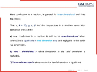 COURSE: HT UNIT: 1 Pg. (#)
Heat conduction in a medium, in general, is three-dimensional and time
dependent.
That is, T = T(x, y, z, t) and the temperature in a medium varies with
position as well as time.
a) Heat conduction in a medium is said to be one-dimensional when
conduction is significant in one dimension only and negligible in the other
two dimensions.
b) Two - dimensional :- when conduction in the third dimension is
negligible.
C) Three – dimensional:- when conduction in all dimensions is significant.
 