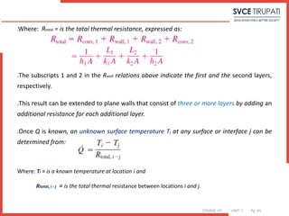 COURSE: HT UNIT: 1 Pg. (#)
Where: Rtotal = is the total thermal resistance, expressed as:
The subscripts 1 and 2 in the Rwall relations above indicate the first and the second layers,
respectively.
This result can be extended to plane walls that consist of three or more layers by adding an
additional resistance for each additional layer.
Once Q is known, an unknown surface temperature Tj at any surface or interface j can be
determined from:
Where: Ti = is a known temperature at location i and
Rtotal, i - j = is the total thermal resistance between locations i and j.
 