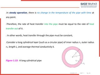 COURSE: HT UNIT: 1 Pg. (#)
In steady operation, there is no change in the temperature of the pipe with time at
any point.
Therefore, the rate of heat transfer into the pipe must be equal to the rate of heat
transfer out of it.
 In other words, heat transfer through the pipe must be constant,
Consider a long cylindrical layer (such as a circular pipe) of inner radius r1, outer radius
r2, length L, and average thermal conductivity k.
Figure 1.13: A long cylindrical pipe
 