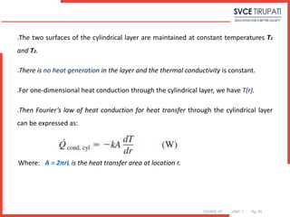 COURSE: HT UNIT: 1 Pg. (#)
The two surfaces of the cylindrical layer are maintained at constant temperatures T1
and T2.
There is no heat generation in the layer and the thermal conductivity is constant.
For one-dimensional heat conduction through the cylindrical layer, we have T(r).
Then Fourier’s law of heat conduction for heat transfer through the cylindrical layer
can be expressed as:
Where: A = 2πrL is the heat transfer area at location r.
 