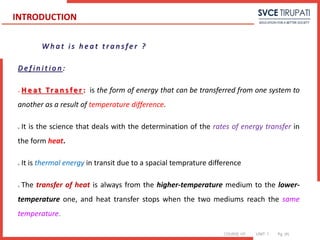 COURSE: HT UNIT: 1 Pg. (#)
W h a t i s h e a t t r a n s f e r ?
D e f i n i t i o n :
 H e a t Tra n s fe r : is the form of energy that can be transferred from one system to
another as a result of temperature difference.
 It is the science that deals with the determination of the rates of energy transfer in
the form heat.
 It is thermal energy in transit due to a spacial temprature difference
 The transfer of heat is always from the higher-temperature medium to the lower-
temperature one, and heat transfer stops when the two mediums reach the same
temperature.
INTRODUCTION
 