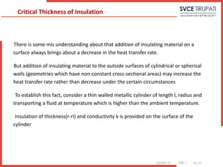 COURSE: HT UNIT: 1 Pg. (#)
There is some mis understanding about that addition of insulating material on a
surface always brings about a decrease in the heat transfer rate.
But addition of insulating material to the outside surfaces of cylindrical or spherical
walls (geometries which have non-constant cross-sectional areas) may increase the
heat transfer rate rather than decrease under the certain circumstances
To establish this fact, consider a thin walled metallic cylinder of length l, radius and
transporting a fluid at temperature which is higher than the ambient temperature.
Insulation of thickness(r-ri) and conductivity k is provided on the surface of the
cylinder
Critical Thickness of Insulation
 