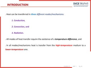 COURSE: HT UNIT: 1 Pg. (#)
 Heat can be transferred in three different modes/mechanisms:
1. Conduction,
2. Convection, and
3. Radiation.
 All modes of heat transfer require the existence of a temperature difference, and
 In all modes/mechanisms heat is transfer from the high-temperature medium to a
lower-temperature one.
INTRODUCTION
 