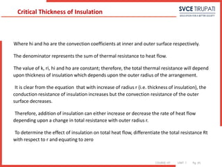COURSE: HT UNIT: 1 Pg. (#)
Where hi and ho are the convection coefficients at inner and outer surface respectively.
The denominator represents the sum of thermal resistance to heat flow.
The value of k, ri, hi and ho are constant; therefore, the total thermal resistance will depend
upon thickness of insulation which depends upon the outer radius of the arrangement.
It is clear from the equation that with increase of radius r (i.e. thickness of insulation), the
conduction resistance of insulation increases but the convection resistance of the outer
surface decreases.
Therefore, addition of insulation can either increase or decrease the rate of heat flow
depending upon a change in total resistance with outer radius r.
To determine the effect of insulation on total heat flow, differentiate the total resistance Rt
with respect to r and equating to zero
Critical Thickness of Insulation
 