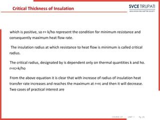 COURSE: HT UNIT: 1 Pg. (#)
which is positive, so r= k/ho represent the condition for minimum resistance and
consequently maximum heat flow rate.
The insulation radius at which resistance to heat flow is minimum is called critical
radius.
The critical radius, designated by is dependent only on thermal quantities k and ho.
r=rc=k/ho
From the above equation it is clear that with increase of radius of insulation heat
transfer rate increases and reaches the maximum at r=rc and then it will decrease.
Two cases of practical interest are
Critical Thickness of Insulation
 