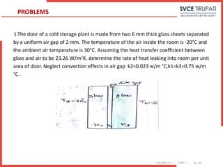 COURSE: HT UNIT: 1 Pg. (#)
1.The door of a cold storage plant is made from two 6 mm thick glass sheets separated
by a uniform air gap of 2 mm. The temperature of the air inside the room is -20°C and
the ambient air temperature is 30°C. Assuming the heat transfer coefficient between
glass and air to be 23.26 W/m2K. determine the rate of heat leaking into room per unit
area of door. Neglect convection effects in air gap k2=0.023 w/m °C,k1=k3=0.75 w/m
°C .
PROBLEMS
 