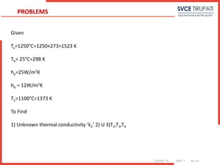COURSE: HT UNIT: 1 Pg. (#)
Given
Ta=1250°C=1250+273=1523 K
Tb= 25°C=298 K
ha=25W/m2K
hb = 12W/m2K
T1=1100°C=1373 K
To Find
1) Unknown thermal conductivity ‘k2’ 2) U 3)T2,T3,T4
PROBLEMS
 