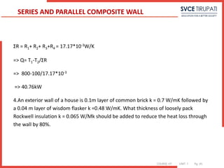 COURSE: HT UNIT: 1 Pg. (#)
ΣR = R1+ R2+ R3+R4 = 17.17*10-3W/K
=> Q= T1-T2/ΣR
=> 800-100/17.17*10-3
=> 40.76kW
4.An exterior wall of a house is 0.1m layer of common brick k = 0.7 W/mK followed by
a 0.04 m layer of wisdom flasker k =0.48 W/mK. What thickness of loosely pack
Rockwell insulation k = 0.065 W/Mk should be added to reduce the heat loss through
the wall by 80%.
SERIES AND PARALLEL COMPOSITE WALL
 